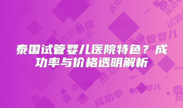 泰国试管婴儿医院特色？成功率与价格透明解析