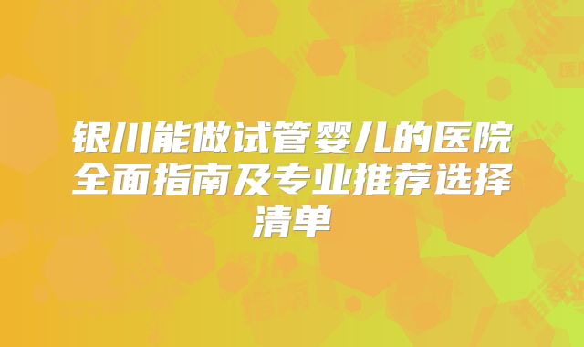 银川能做试管婴儿的医院全面指南及专业推荐选择清单