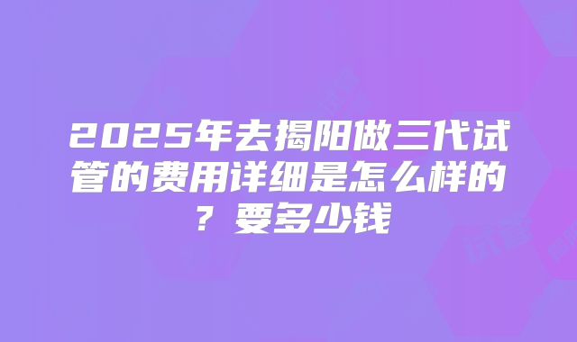 2025年去揭阳做三代试管的费用详细是怎么样的?要多少钱