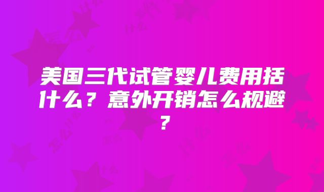美国三代试管婴儿费用括什么？意外开销怎么规避？