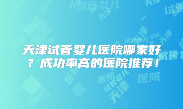 天津试管婴儿医院哪家好?成功率高的医院推荐!