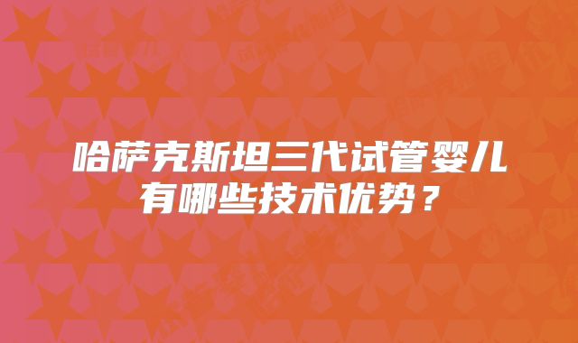 哈萨克斯坦三代试管婴儿有哪些技术优势？