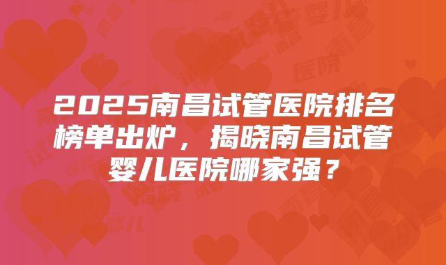 2025南昌试管医院排名榜单出炉，揭晓南昌试管婴儿医院哪家强？