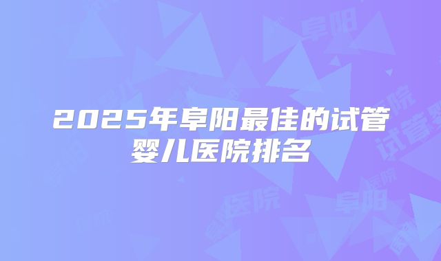 2025年阜阳最佳的试管婴儿医院排名