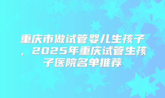 重庆市做试管婴儿生孩子,2025年重庆试管生孩子医院名单推荐