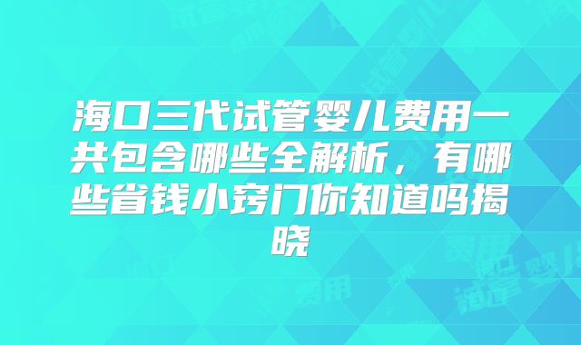 海口三代试管婴儿费用一共包含哪些全解析，有哪些省钱小窍门你知道吗揭晓