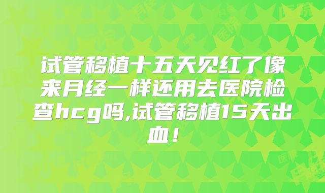 试管移植十五天见红了像来月经一样还用去医院检查hcg吗,试管移植15天出血！