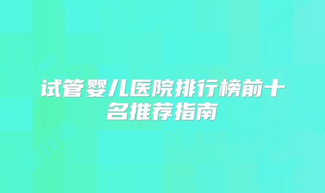 试管婴儿医院排行榜前十名推荐指南