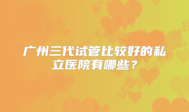 广州三代试管比较好的私立医院有哪些？