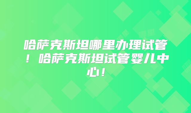 哈萨克斯坦哪里办理试管！哈萨克斯坦试管婴儿中心！
