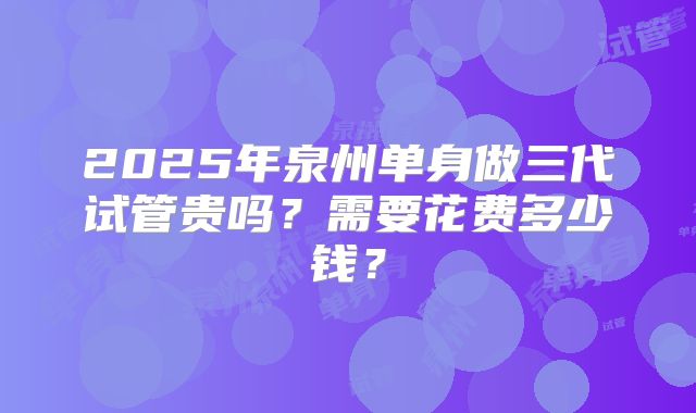 2025年泉州单身做三代试管贵吗？需要花费多少钱？