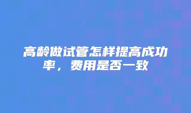 高龄做试管怎样提高成功率，费用是否一致