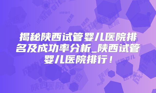 揭秘陕西试管婴儿医院排名及成功率分析_陕西试管婴儿医院排行！