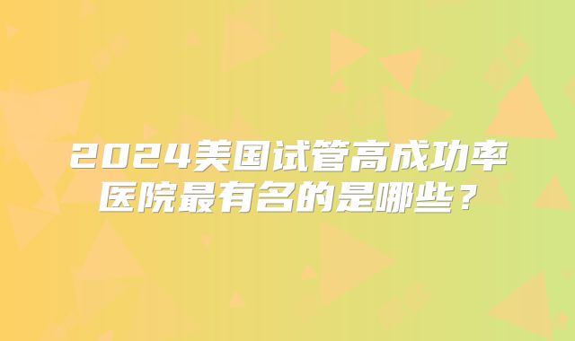 2024美国试管高成功率医院最有名的是哪些?