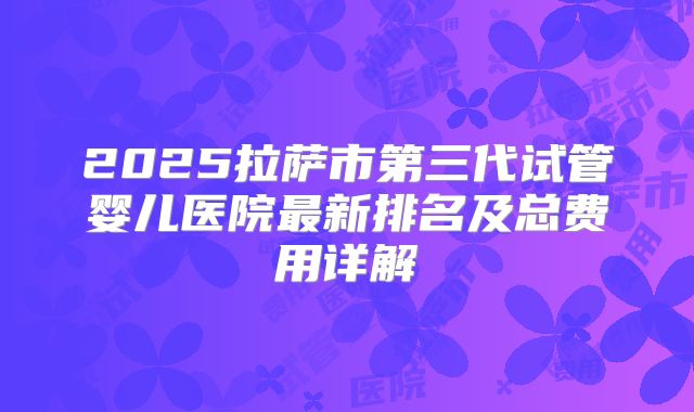 2025拉萨市第三代试管婴儿医院最新排名及总费用详解