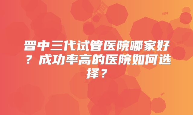 晋中三代试管医院哪家好？成功率高的医院如何选择？