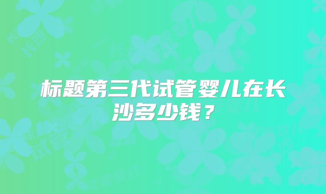 标题第三代试管婴儿在长沙多少钱?