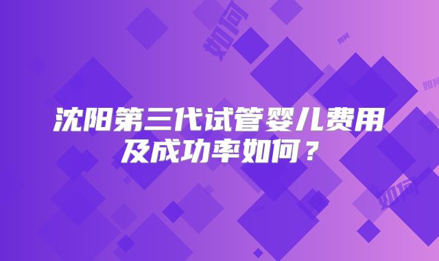 沈阳第三代试管婴儿费用及成功率如何？