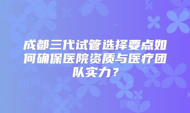 成都三代试管选择要点如何确保医院资质与医疗团队实力?