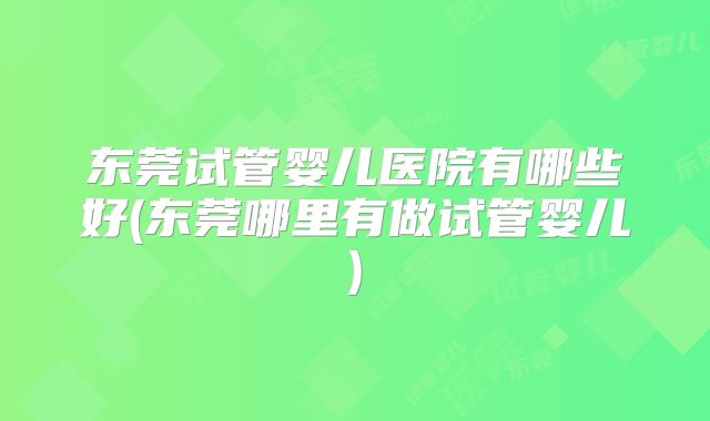 东莞试管婴儿医院有哪些好(东莞哪里有做试管婴儿)