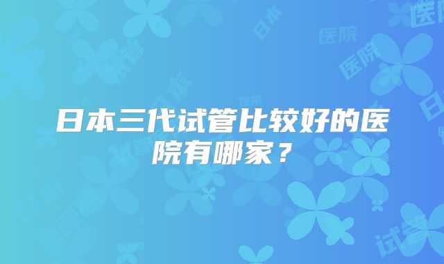 日本三代试管比较好的医院有哪家？