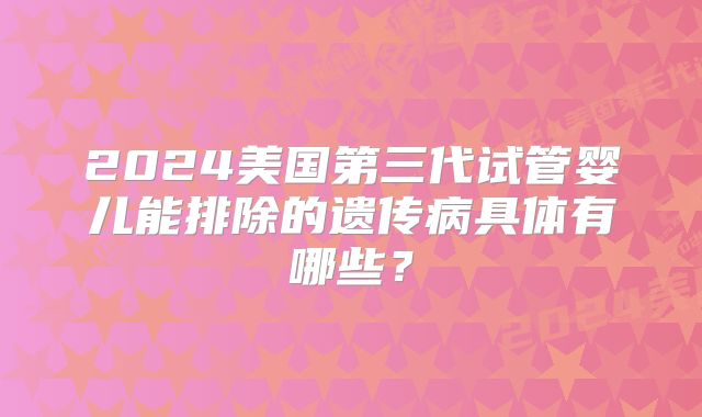 2024美国第三代试管婴儿能排除的遗传病具体有哪些？
