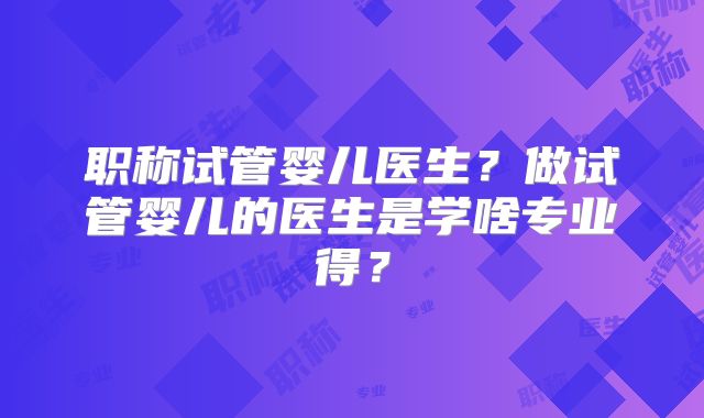 职称试管婴儿医生？做试管婴儿的医生是学啥专业得？