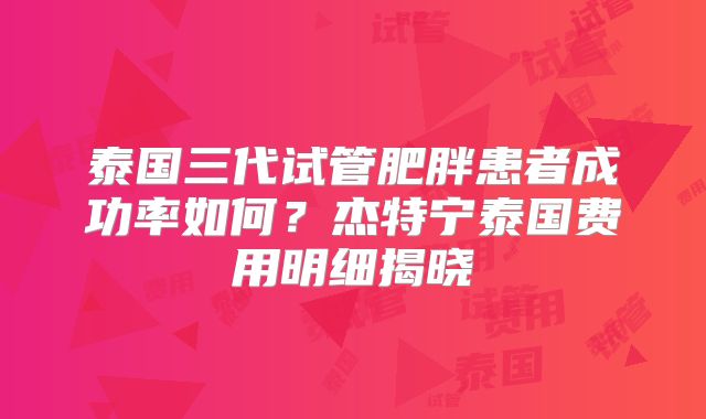 泰国三代试管肥胖患者成功率如何?杰特宁泰国费用明细揭晓
