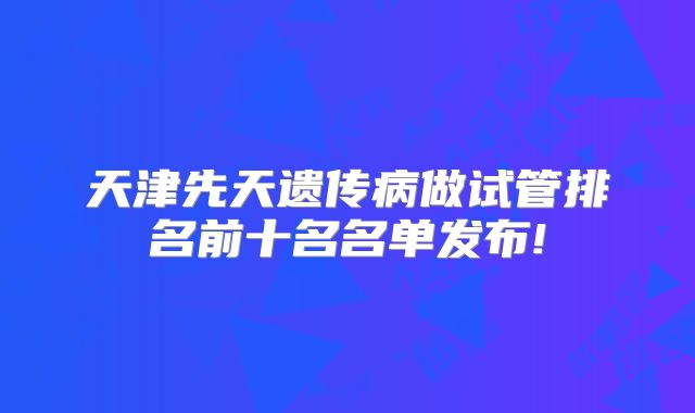 天津先天遗传病做试管排名前十名名单发布!