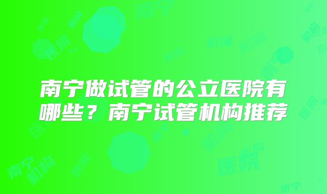 南宁做试管的公立医院有哪些？南宁试管机构推荐