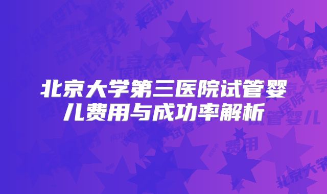 北京大学第三医院试管婴儿费用与成功率解析