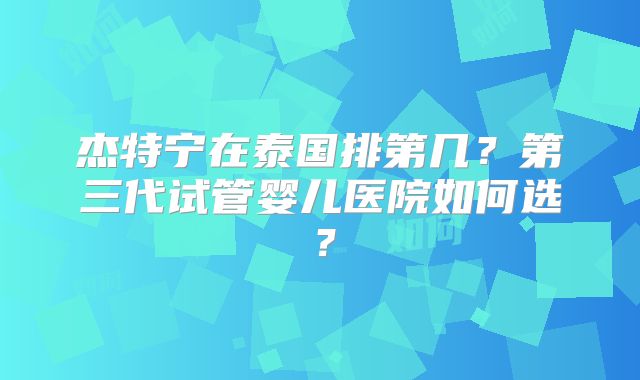 杰特宁在泰国排第几？第三代试管婴儿医院如何选？
