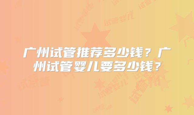广州试管推荐多少钱？广州试管婴儿要多少钱？