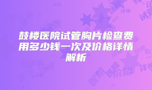 鼓楼医院试管胸片检查费用多少钱一次及价格详情解析