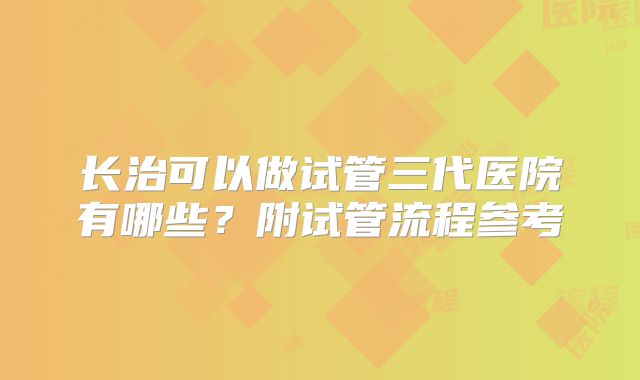 长治可以做试管三代医院有哪些？附试管流程参考