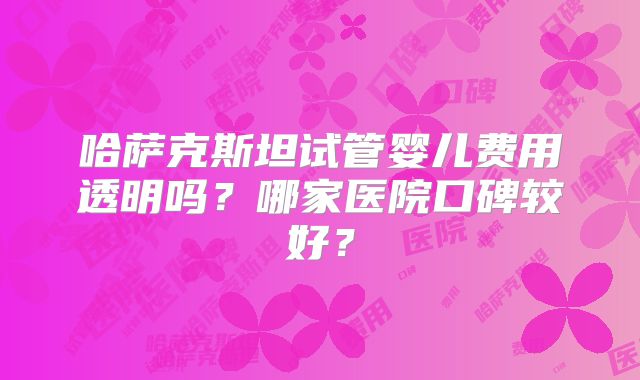 哈萨克斯坦试管婴儿费用透明吗？哪家医院口碑较好？
