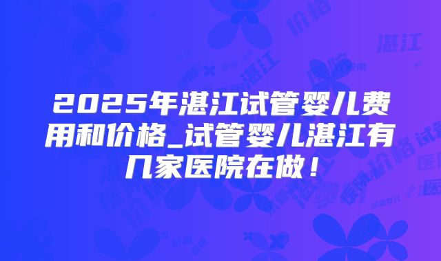 2025年湛江试管婴儿费用和价格_试管婴儿湛江有几家医院在做！
