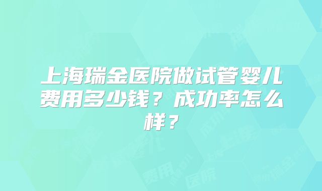 上海瑞金医院做试管婴儿费用多少钱？成功率怎么样？