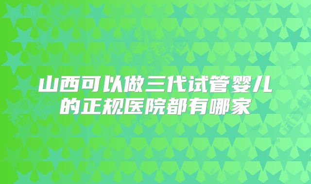 山西可以做三代试管婴儿的正规医院都有哪家