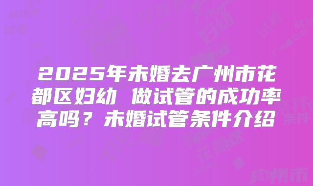 2025年未婚去广州市花都区妇幼 做试管的成功率高吗？未婚试管条件介绍