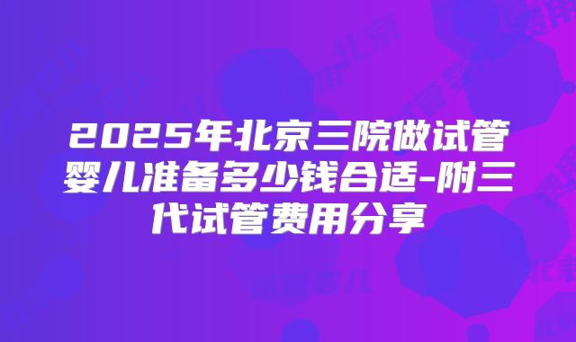 2025年北京三院做试管婴儿准备多少钱合适-附三代试管费用分享