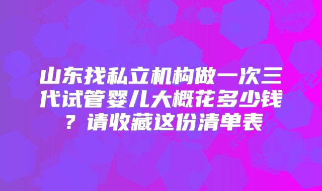 山东找私立机构做一次三代试管婴儿大概花多少钱?请收藏这份清单表