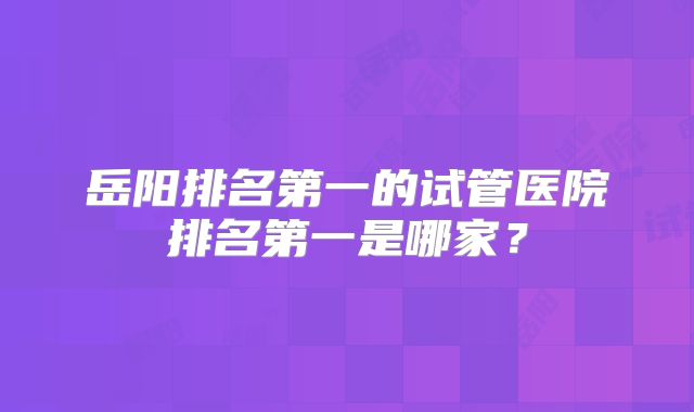 岳阳排名第一的试管医院排名第一是哪家?