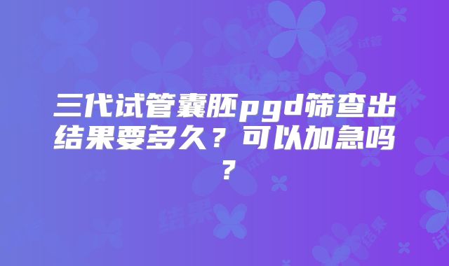 三代试管囊胚pgd筛查出结果要多久？可以加急吗？