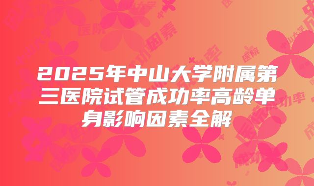 2025年中山大学附属第三医院试管成功率高龄单身影响因素全解