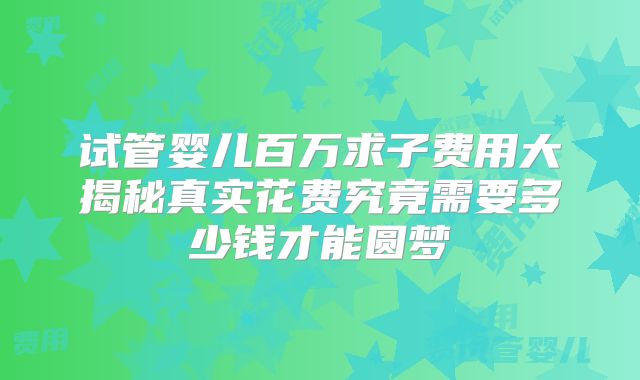 试管婴儿百万求子费用大揭秘真实花费究竟需要多少钱才能圆梦