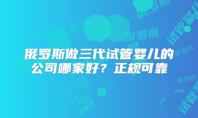 俄罗斯做三代试管婴儿的公司哪家好?正规可靠