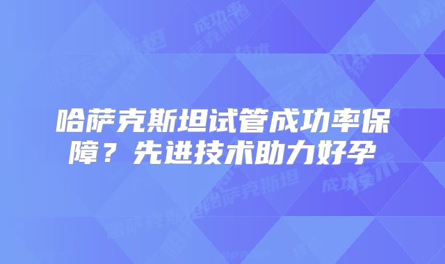 哈萨克斯坦试管成功率保障?先进技术助力好孕