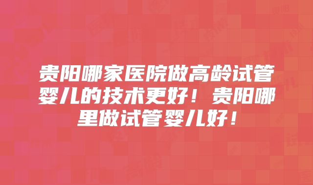 贵阳哪家医院做高龄试管婴儿的技术更好！贵阳哪里做试管婴儿好！