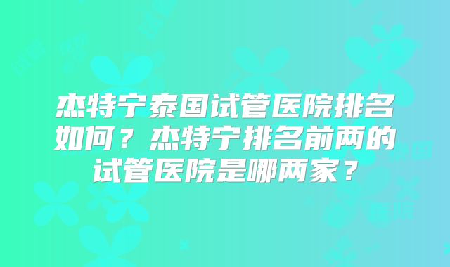 杰特宁泰国试管医院排名如何？杰特宁排名前两的试管医院是哪两家？